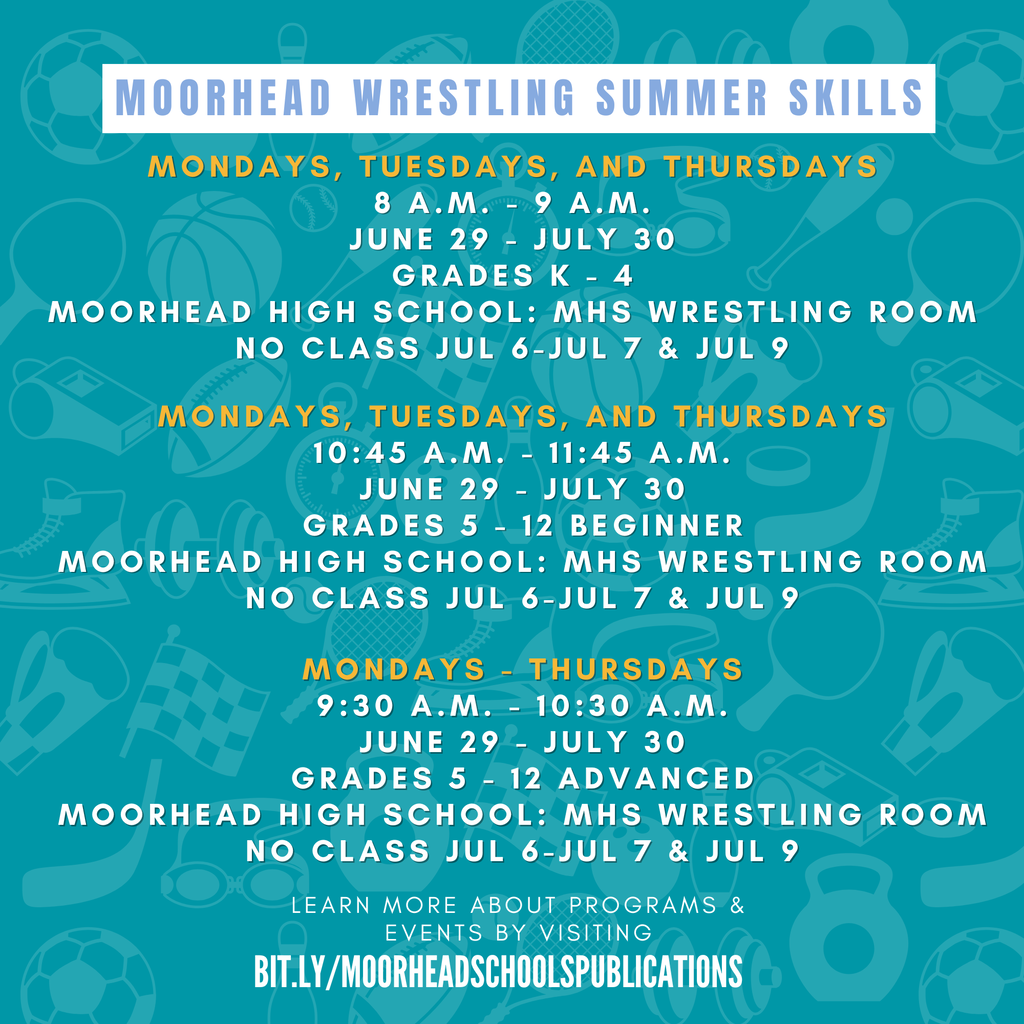 Moorhead Wrestling Summer SkillsMondays, Tuesdays, and Thursdays 8 a.M. - 9 a.M. June 29 - July 30 Grades k - 4 Moorhead high School: MHS Wrestling Room No Class Jul 6-Jul 7 & Jul 9 Mondays, Tuesdays, and Thursdays 10:45 a.M. - 11:45 a.M. June 29 - July 30 Grades 5 - 12 Beginner Moorhead high School: MHS Wrestling Room No Class Jul 6-Jul 7 & Jul 9 Mondays - Thursdays 9:30 a.M. - 10:30 a.M. June 29 - July 30 Grades 5 - 12 Advanced Moorhead high School: MHS Wrestling Room No Class Jul 6-Jul 7 & Jul 9