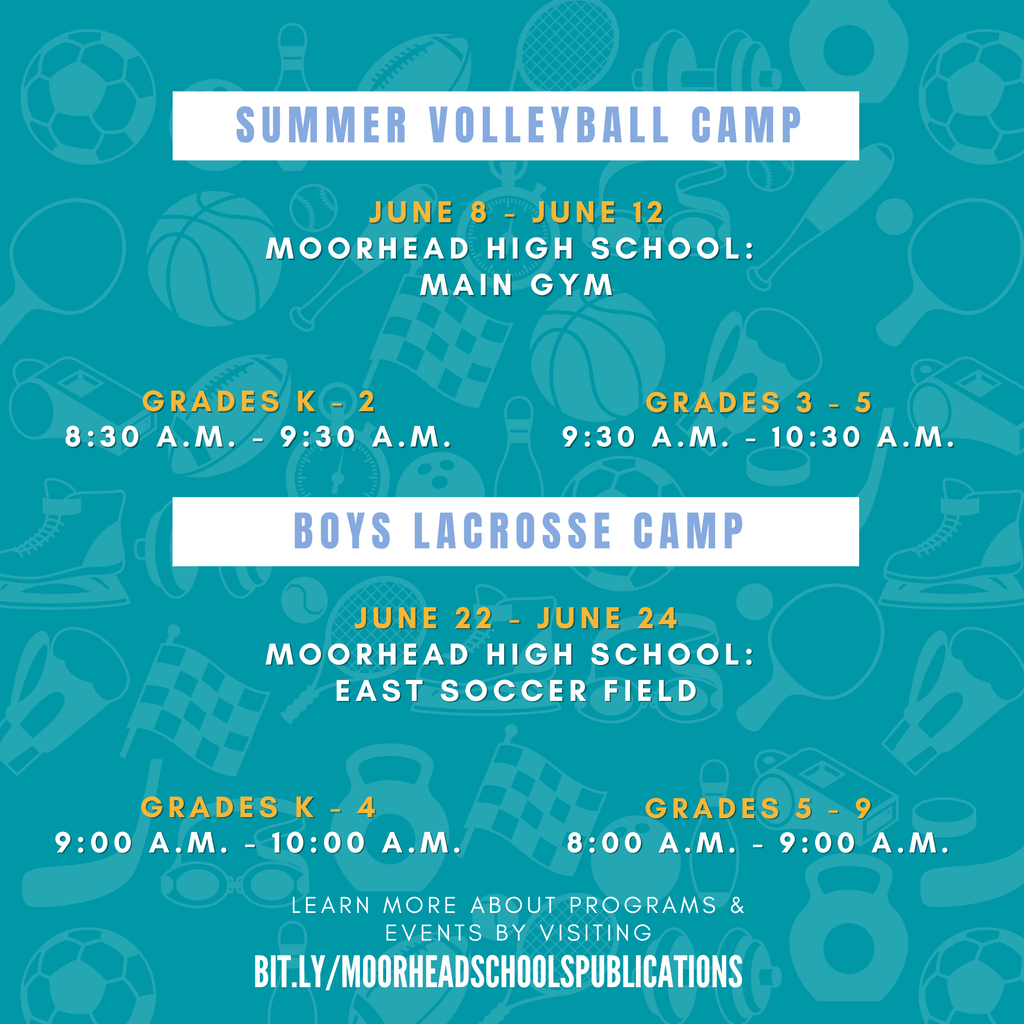 Summer Volleyball Camp June 8 - June 12 Moorhead High School: Main gym Grades K - 2 8:30 a.m. - 9:30 a.m. Grades 3 - 5 9:30 a.M. - 10:30 a.M. Boys lacrosse Camp Grades K - 4 9:00 a.m. - 10:00 a.m. Grades 5 - 9 8:00 a.M. - 9:00 a.M.