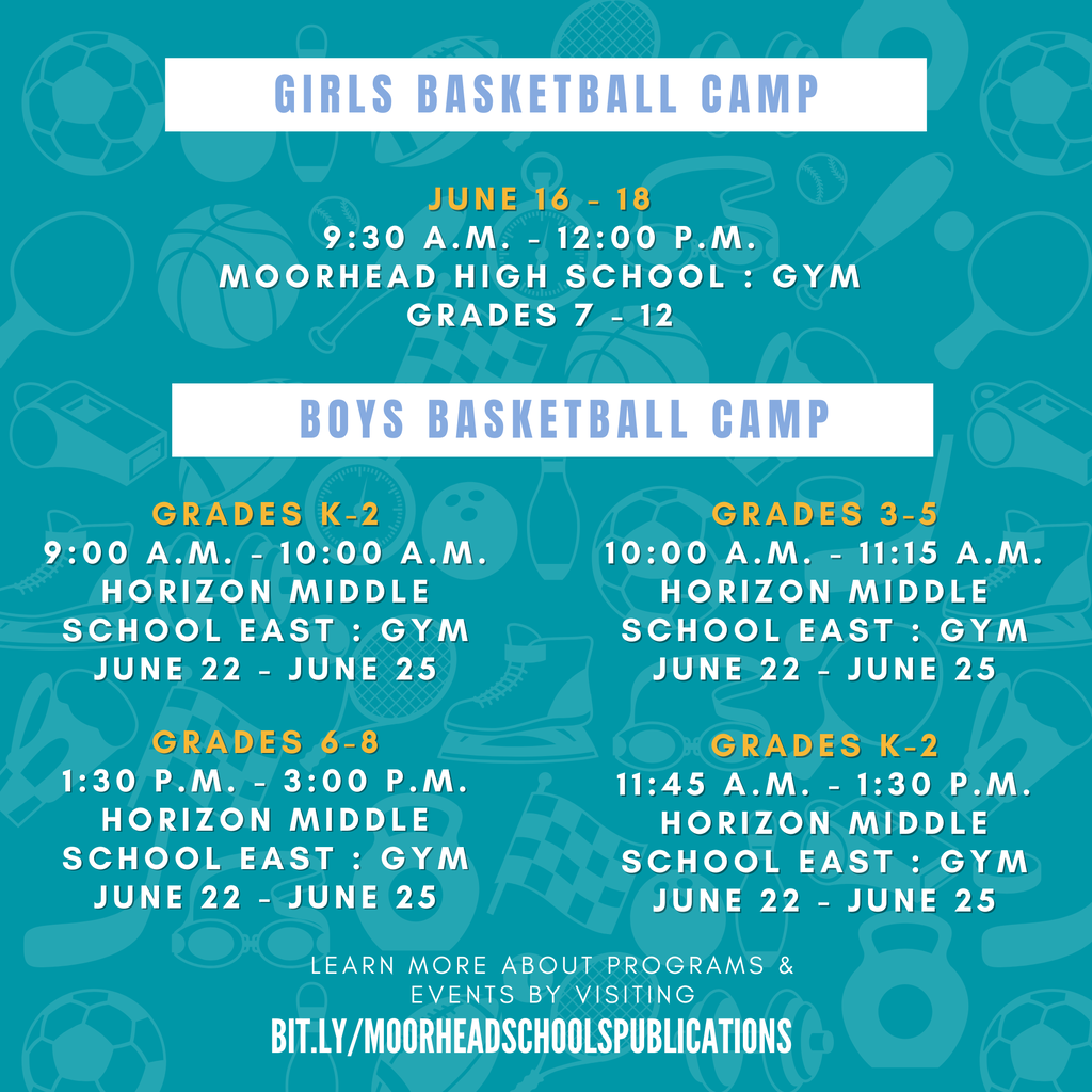 Girls Basketball Camp June 16 - 18 9:30 a.m. - 12:00 p.m. Moorhead High School : Gym grades 7 - 12 Boys Basketball Camp Grades k-2 9:00 a.m. - 10:00 a.m. Horizon Middle School East : Gym June 22 - June 25 Grades 3-5 10:00 a.m. - 11:15 a.m. Horizon Middle School East : Gym June 22 - June 25 Grades 6-8 1:30 p.m. - 3:00 p.m. Horizon Middle School East : Gym June 22 - June 25 Grades k-2 11:45 a.m. - 1:30 p.m. Horizon Middle School East : Gym June 22 - June 25