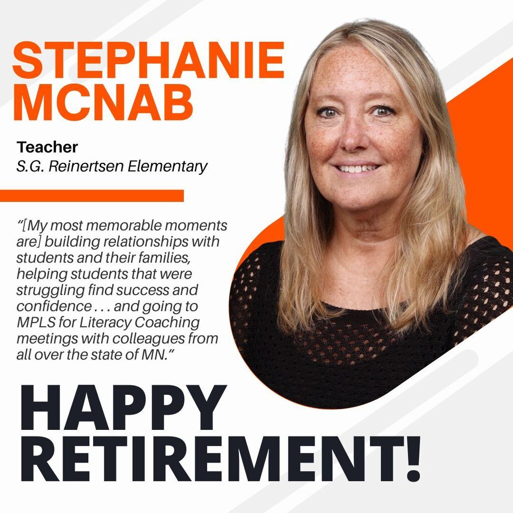 Stephanie McNab. Teacher S.G. Reinertsen Elementary “[My most memorable moments are] building relationships with students and their families, helping students that were struggling find success and confidence . . . and going to MPLS for Literacy Coaching meetings with colleagues from all over the state of MN.” Happy Retirement!