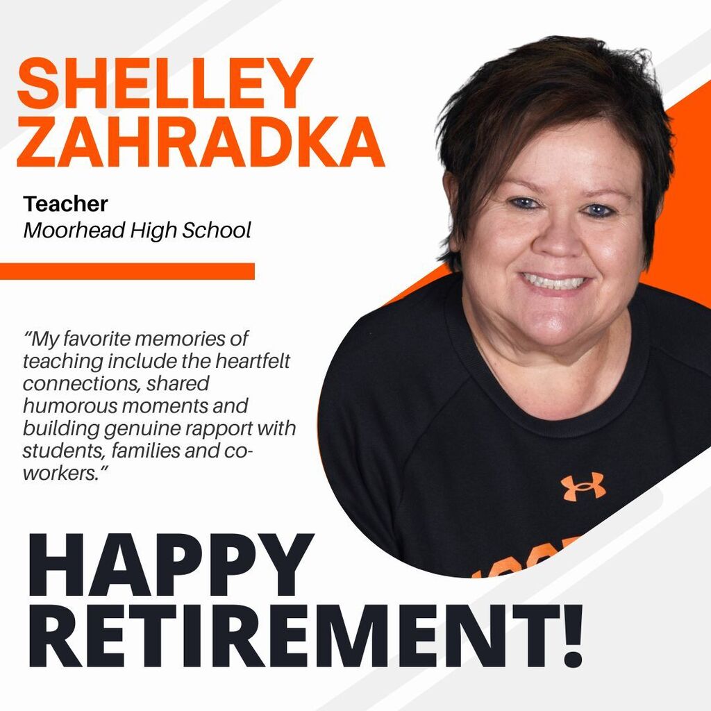 Shelley Zahradka. teacher moorhead highschool. “My favorite memories of teaching include the heartfelt connections, shared humorous moments and building genuine rapport with students, families and co-workers.” Happy Retirement!