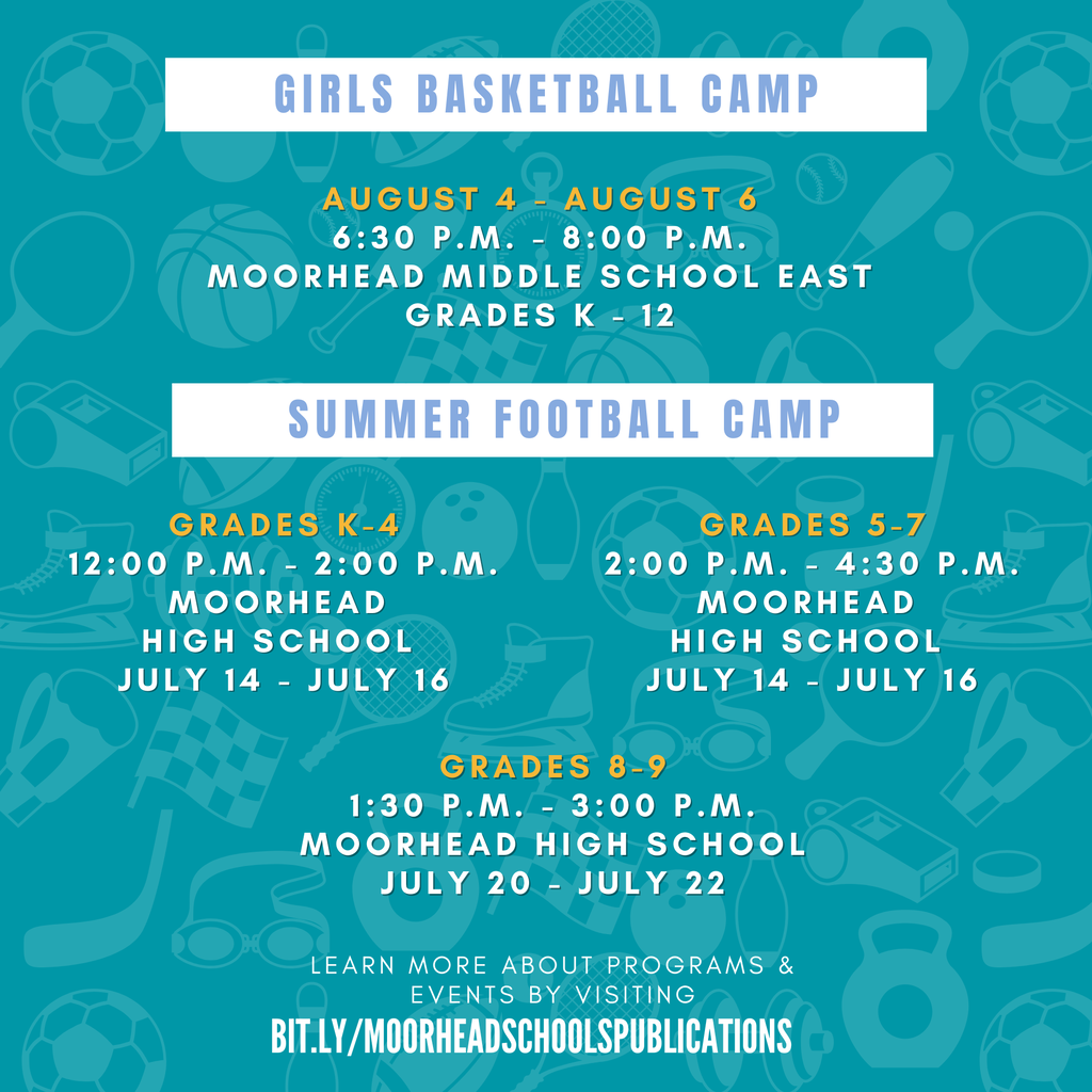 Girls Basketball Camp August 4 - August 6 6:30 p.m. - 8:00 p.m. Moorhead Middle School East grades K - 12 Summer Football Camp Grades k-4 12:00 p.m. - 2:00 p.m. Moorhead High school July 14 - July 16 Grades 5-7 2:00 p.m. - 4:30 p.m. Moorhead High school July 14 - July 16 Grades 8-9 1:30 p.m. - 3:00 p.m. Moorhead High school July 20 - July 22
