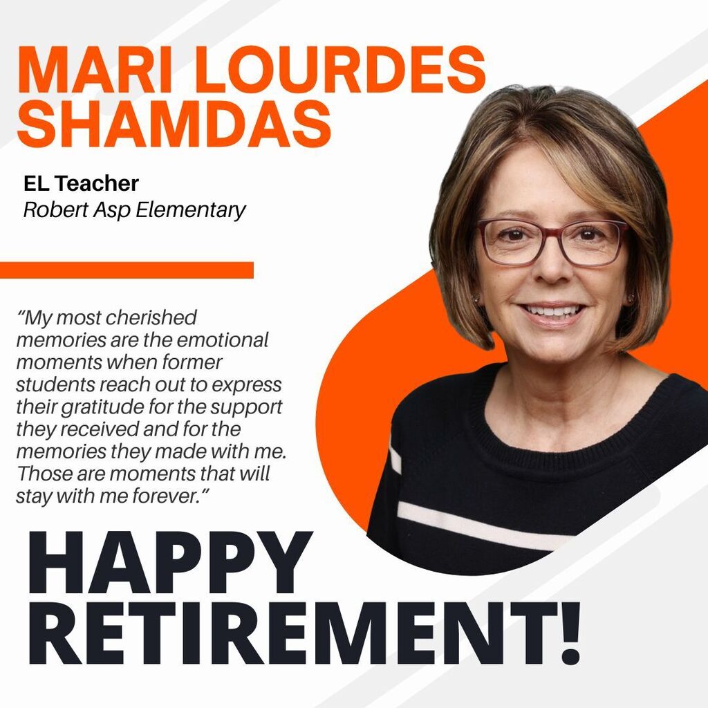 Mari Lourdes Shamdas. EL Teacher. Robert ASP Elementary. "My most cherished memories are the emotional moments when former students reach out to express their gratitude for the support they received and for the memories they made with me. Those are moments that will stay with me forever." Happy Retirement!