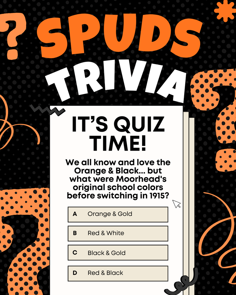 SPUDS TRIVIA! It's quiz time! We all know and love the orange & black... but what were Moorhead's original school colors before switching in 1915? A. Orange & gold B. Red & White C. Black & Gold D. Red & Black