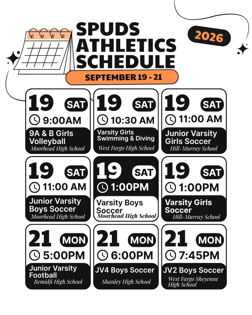 SPUDS ATHELETICS SCHEDULE SEPTEMBER 19 - 21 Date: 19 SAT Time: 9:00 AM Event: 9A & B Girls Volleyball Location: Moorhead High School Date: 19 SAT Time: 10:30 AM Event: Varsity Girls Swimming & Diving Location: West Fargo High School Date: 19 SAT Time: 11:00 AM Event: Junior Varsity Girls Soccer Location: Hill-Murray School Date: 19 SAT Time: 11:00 AM Event: Junior Varsity Boys Soccer Location: Moorhead High School Date: 19 SAT Time: 1:00 PM Event: Varsity Boys Soccer Location: Moorhead High School Date: 19 SAT Time: 1:00 PM Event: Varsity Girls Soccer Location: Hill-Murray School Date: 21 MON Time: 5:00 PM Event: Junior Varsity Football Location: Bemidji High School Date: 21 MON Time: 6:00 PM Event: JV4 Boys Soccer Location: Shanley High School Date: 21 MON Time: 7:45 PM Event: JV2 Boys Soccer Location: West Fargo Sheyenne High School