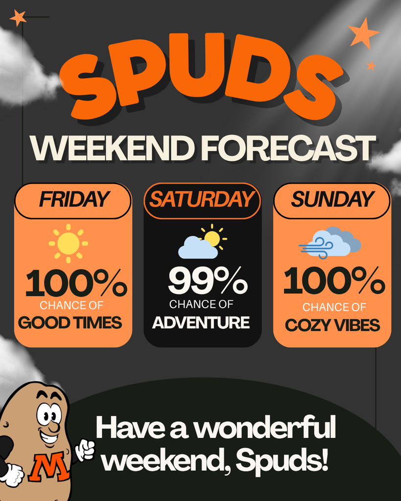 SPUDS WEEKEND FORCAST FRIDAY 100% CHANCE OF GOOD TIMES SATURDAY 99% CHANCE OF ADVENTURE SUNDAY 100% CHANCE OF COZY VIBES Have a wonderful weekend, Spuds!