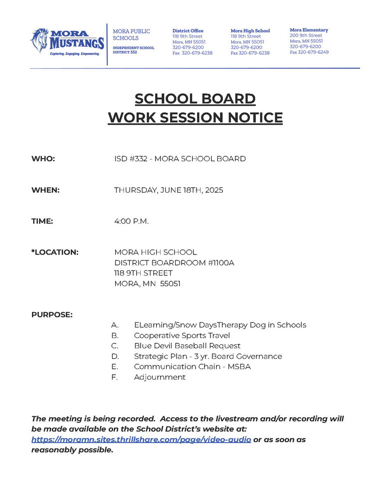 MPS Letterhead: SCHOOL BOARD  WORK SESSION NOTICE     WHO:			ISD #332 - MORA SCHOOL BOARD   WHEN:			THURSDAY, JUNE 18TH, 2025   TIME:	4:00 P.M.   *LOCATION:		MORA HIGH SCHOOL DISTRICT BOARDROOM #1100A 				118 9TH STREET 				MORA, MN  55051   PURPOSE:		 ELearning/Snow DaysTherapy Dog in Schools Cooperative Sports Travel Blue Devil Baseball Request Strategic Plan - 3 yr. Board Governance  Communication Chain - MSBA  Adjournment    The meeting is being recorded.  Access to the livestream and/or recording will be made available on the School District’s website at: https://moramn.sites.thrillshare.com/page/video-audio or as soon as reasonably possible.