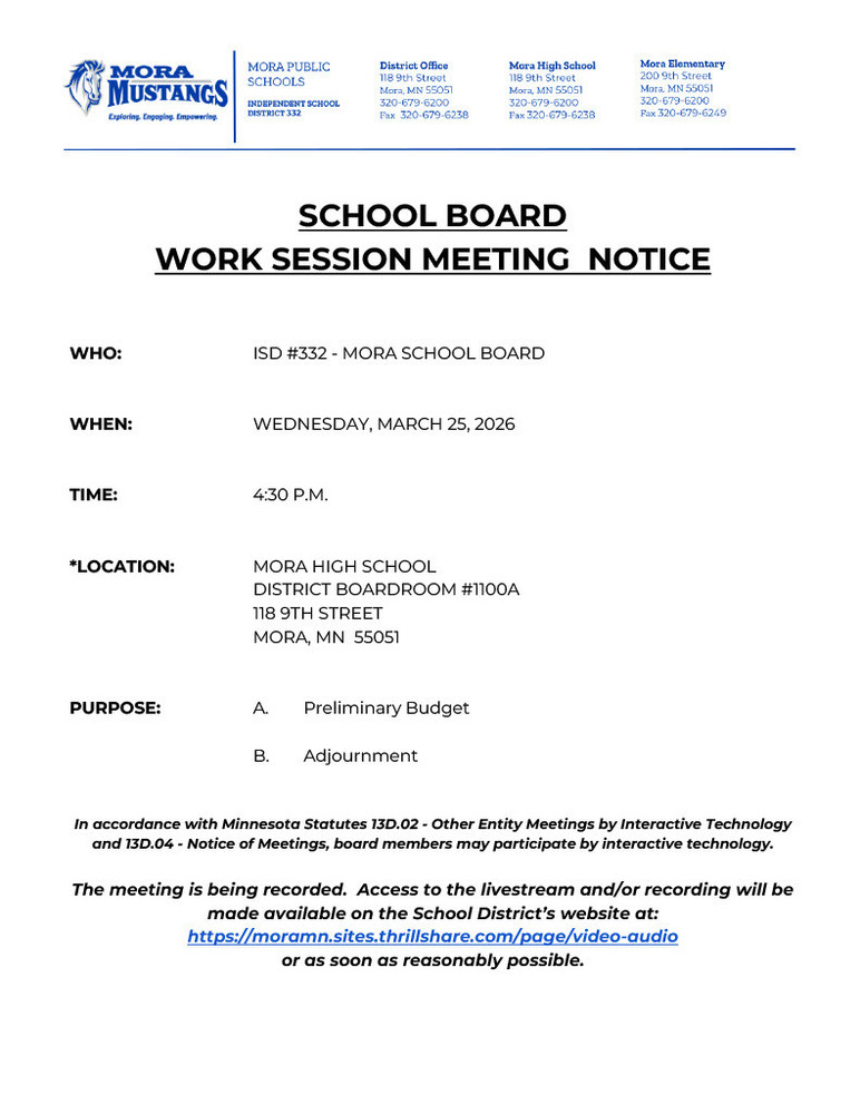 MPS Letterhead: SCHOOL BOARD  WORK SESSION MEETING  NOTICE     WHO:			ISD #332 - MORA SCHOOL BOARD   WHEN:			WEDNESDAY, MARCH 25, 2026   TIME:	4:30 P.M.   *LOCATION:		MORA HIGH SCHOOL DISTRICT BOARDROOM #1100A 				118 9TH STREET 				MORA, MN  55051   PURPOSE:	A.	Preliminary Budget	  B.	Adjournment   In accordance with Minnesota Statutes 13D.02 - Other Entity Meetings by Interactive Technology and 13D.04 - Notice of Meetings, board members may participate by interactive technology.  The meeting is being recorded.  Access to the livestream and/or recording will be made available on the School District’s website at: https://moramn.sites.thrillshare.com/page/video-audio  or as soon as reasonably possible.
