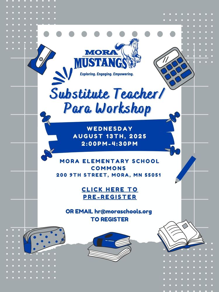 Mora Mustangs. Exploring. Engaging. Empowering. Substitute Teacher/Para Workshop. Wednesday August 13th, 2025 from 2:00pm-4:30pm. Mora Elementary School Commons. 200 9th Street, Mora, MN 55051. Click Here to Pre-register or email hr@moraschools.org to register.