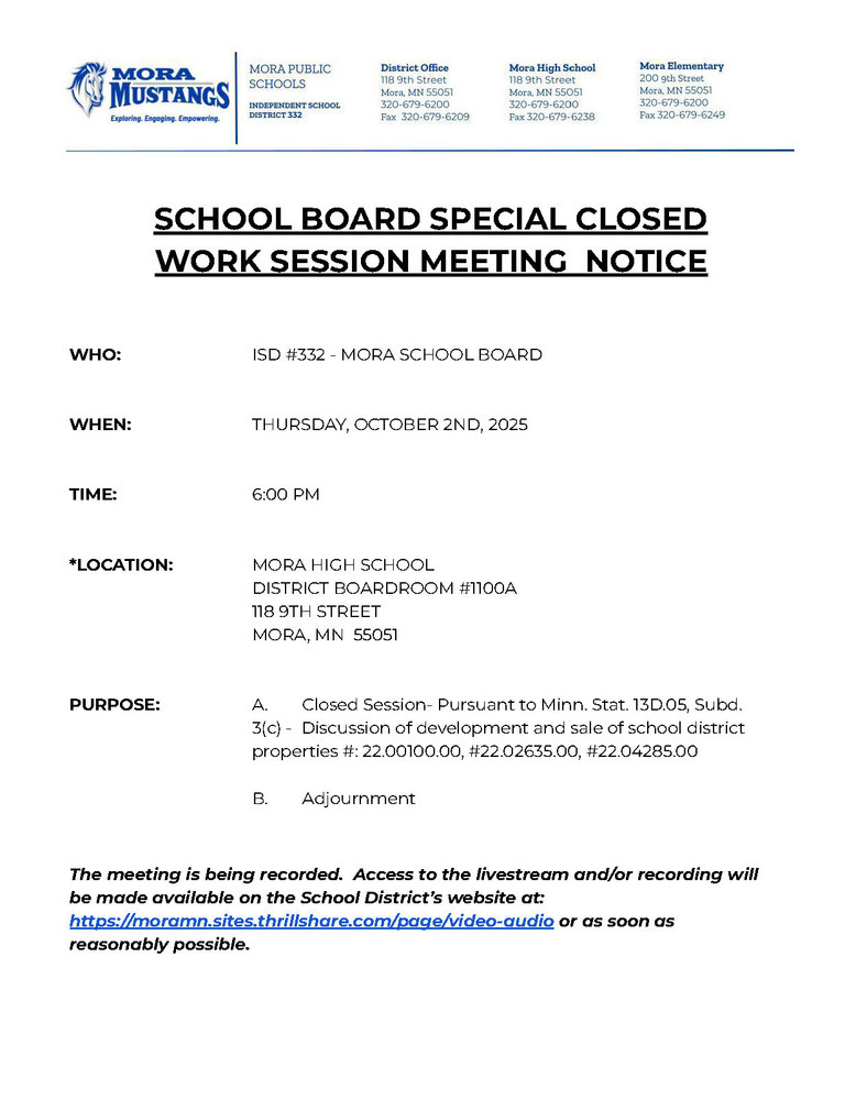 MPS Letterhead: SCHOOL BOARD SPECIAL CLOSED WORK SESSION MEETING NOTICE WHO: ISD #332 - MORA SCHOOL BOARD WHEN: THURSDAY, OCTOBER 2ND, 2025 TIME: 6:00 PM *LOCATION: MORA HIGH SCHOOL DISTRICT BOARDROOM #1100A 118 9TH STREET MORA, MN 55051 PURPOSE: A. Closed Session- Pursuant to Minn. Stat. 13D.05, Subd. 3(c) - Discussion of development and sale of school district properties #: 22.00100.00, #22.02635.00, #22.04285.00 B. Adjournment The meeting is being recorded. Access to the livestream and/or recording will be made available on the School District’s website at: https://moramn.sites.thrillshare.com/page/video-audio or as soon as reasonably possible.