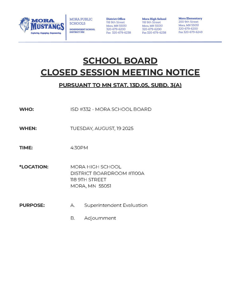 Mora Public Schools Letterhead: SCHOOL BOARD CLOSED SESSION MEETING NOTICE PURSUANT TO MN STAT. 13D.05, SUBD. 3(A) WHO: ISD #332 - MORA SCHOOL BOARD WHEN: TUESDAY, AUGUST, 19 2025 TIME: 4:30PM *LOCATION: MORA HIGH SCHOOL DISTRICT BOARDROOM #1100A 118 9TH STREET MORA, MN 55051 PURPOSE: A. Superintendent Evaluation B. Adjournment