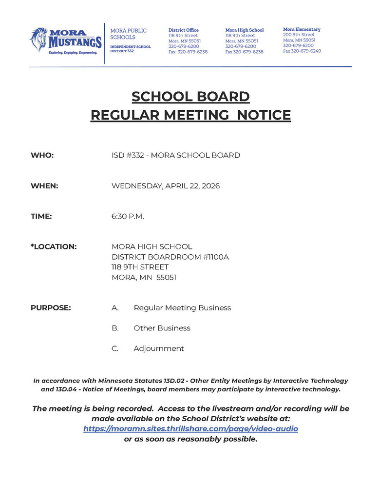 SCHOOL BOARD REGULAR MEETING NOTICE WHO: ISD #332 - MORA SCHOOL BOARD WHEN: WEDNESDAY, APRIL 22, 2026 TIME: 6:30 P.M. *LOCATION: MORA HIGH SCHOOL DISTRICT BOARDROOM #1100A 118 9TH STREET MORA, MN 55051 PURPOSE: A. Regular Meeting Business B. Other Business C. Adjournment In accordance with Minnesota Statutes 13D.02 - Other Entity Meetings by Interactive Technology and 13D.04 - Notice of Meetings, board members may participate by interactive technology. The meeting is being recorded. Access to the livestream and/or recording will be made available on the School District’s website at: https://moramn.sites.thrillshare.com/page/video-audio or as soon as reasonably possible.