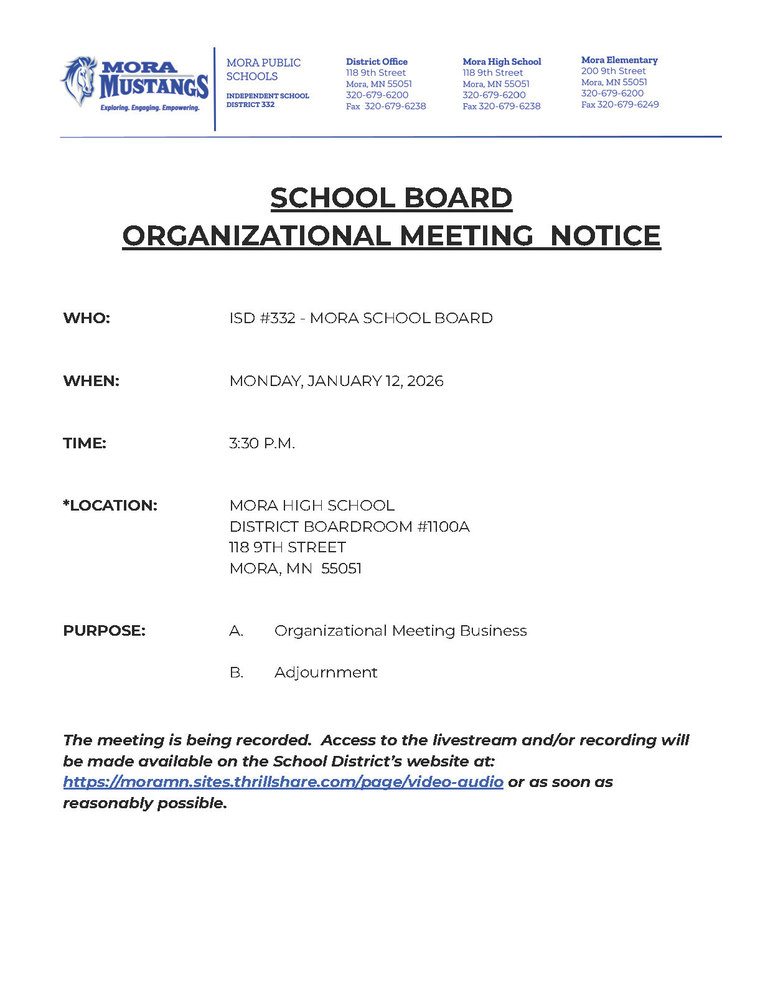 MPS Letterhead: SCHOOL BOARD ORGANIZATIONAL MEETING NOTICE WHO: ISD #332 - MORA SCHOOL BOARD WHEN: MONDAY, JANUARY 12, 2026 TIME: 3:30 P.M. *LOCATION: MORA HIGH SCHOOL DISTRICT BOARDROOM #1100A 118 9TH STREET MORA, MN 55051 PURPOSE: A. Organizational Meeting Business B. Adjournment The meeting is being recorded. Access to the livestream and/or recording will be made available on the School District’s website at: https://moramn.sites.thrillshare.com/page/video-audio or as soon as reasonably possible.