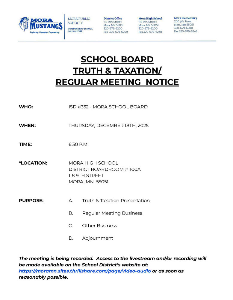 MPS Letterhead: SCHOOL BOARD TRUTH & TAXATION/ REGULAR MEETING NOTICE WHO: ISD #332 - MORA SCHOOL BOARD WHEN: THURSDAY, DECEMBER 18TH, 2025 TIME: 6:30 P.M. *LOCATION: MORA HIGH SCHOOL DISTRICT BOARDROOM #1100A 118 9TH STREET MORA, MN 55051 PURPOSE: A. Truth & Taxation Presentation B. Regular Meeting Business C. Other Business D. Adjournment The meeting is being recorded. Access to the livestream and/or recording will be made available on the School District’s website at: https://moramn.sites.thrillshare.com/page/video-audio or as soon as reasonably possible.