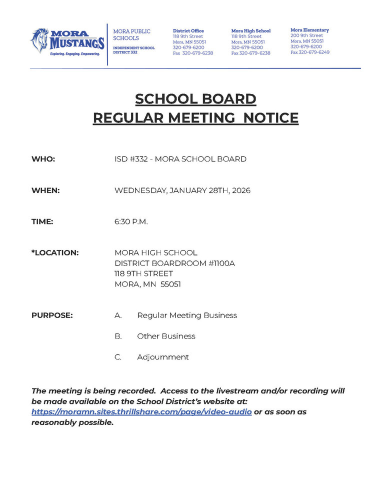 MPS Letterhead: SCHOOL BOARD  REGULAR MEETING  NOTICE     WHO:			ISD #332 - MORA SCHOOL BOARD   WHEN:			WEDNESDAY, JANUARY 28TH, 2026   TIME:	6:30 P.M.   *LOCATION:		MORA HIGH SCHOOL DISTRICT BOARDROOM #1100A 				118 9TH STREET 				MORA, MN  55051   PURPOSE:	A.	Regular Meeting Business  B.	Other Business  C.	Adjournment   The meeting is being recorded.  Access to the livestream and/or recording will be made available on the School District’s website at: https://moramn.sites.thrillshare.com/page/video-audio or as soon as reasonably possible.