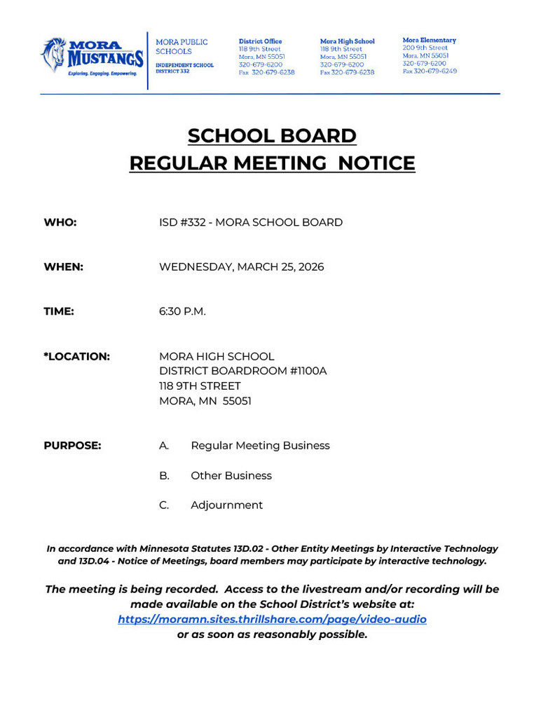 SCHOOL BOARD REGULAR MEETING NOTICE WHO: ISD #332 - MORA SCHOOL BOARD WHEN: WEDNESDAY, MARCH 25, 2026 TIME: 6:30 P.M. *LOCATION: MORA HIGH SCHOOL DISTRICT BOARDROOM #1100A 118 9TH STREET MORA, MN 55051 PURPOSE: A. Regular Meeting Business B. Other Business C. Adjournment In accordance with Minnesota Statutes 13D.02 - Other Entity Meetings by Interactive Technology and 13D.04 - Notice of Meetings, board members may participate by interactive technology. The meeting is being recorded. Access to the livestream and/or recording will be made available on the School District’s website at: https://moramn.sites.thrillshare.com/page/video-audio or as soon as reasonably possible.