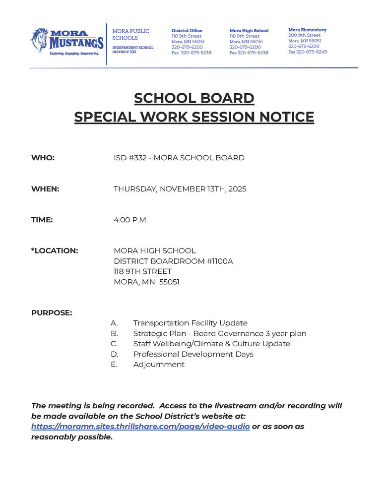MPS Letterhead: SCHOOL BOARD  SPECIAL WORK SESSION NOTICE     WHO:			ISD #332 - MORA SCHOOL BOARD   WHEN:			THURSDAY, NOVEMBER 13TH, 2025   TIME:	4:00 P.M.   *LOCATION:		MORA HIGH SCHOOL DISTRICT BOARDROOM #1100A 				118 9TH STREET 				MORA, MN  55051   PURPOSE:		 Transportation Facility Update Strategic Plan - Board Governance 3 year plan Staff Wellbeing/Climate & Culture Update Professional Development Days Adjournment    The meeting is being recorded.  Access to the livestream and/or recording will be made available on the School District’s website at: https://moramn.sites.thrillshare.com/page/video-audio or as soon as reasonably possible.