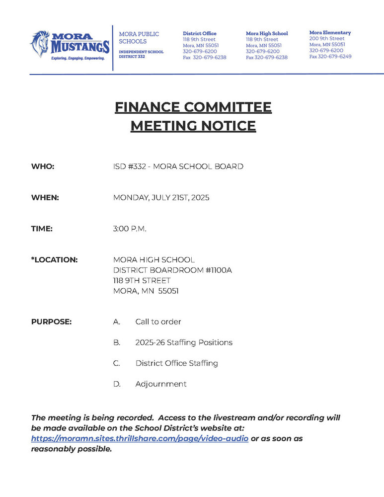 Mora Public Schools Letterhead: FINANCE COMMITTEE MEETING NOTICE WHO: ISD #332 - MORA SCHOOL BOARD WHEN: MONDAY, JULY 21ST, 2025 TIME: 3:00 P.M. *LOCATION: MORA HIGH SCHOOL DISTRICT BOARDROOM #1100A 118 9TH STREET MORA, MN 55051 PURPOSE: A. Call to order B. 2025-26 Staffing Positions C. District Office Staffing D. Adjournment