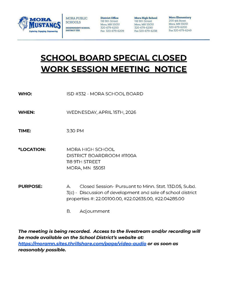 SCHOOL BOARD SPECIAL CLOSED  WORK SESSION MEETING  NOTICE     WHO:			ISD #332 - MORA SCHOOL BOARD   WHEN:			WEDNESDAY, APRIL 15TH, 2026   TIME:	3:30 PM   *LOCATION:		MORA HIGH SCHOOL DISTRICT BOARDROOM #1100A 				118 9TH STREET 				MORA, MN  55051   PURPOSE:	A.	Closed Session- Pursuant to Minn. Stat. 13D.05, Subd. 3(c) -  Discussion of development and sale of school district properties #: 22.00100.00, #22.02635.00, #22.04285.00  B.	Adjournment   The meeting is being recorded.  Access to the livestream and/or recording will be made available on the School District’s website at: https://moramn.sites.thrillshare.com/page/video-audio or as soon as reasonably possible.