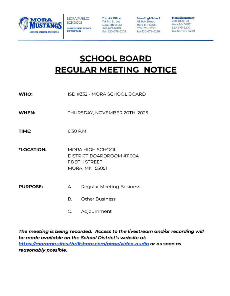 MPS Letterhead: SCHOOL BOARD  REGULAR MEETING  NOTICE     WHO:			ISD #332 - MORA SCHOOL BOARD   WHEN:			THURSDAY, NOVEMBER 20TH, 2025   TIME:	6:30 P.M.   *LOCATION:		MORA HIGH SCHOOL DISTRICT BOARDROOM #1100A 				118 9TH STREET 				MORA, MN  55051   PURPOSE:	A.	Regular Meeting Business  B.	Other Business  C.	Adjournment   The meeting is being recorded.  Access to the livestream and/or recording will be made available on the School District’s website at: https://moramn.sites.thrillshare.com/page/video-audio or as soon as reasonably possible.