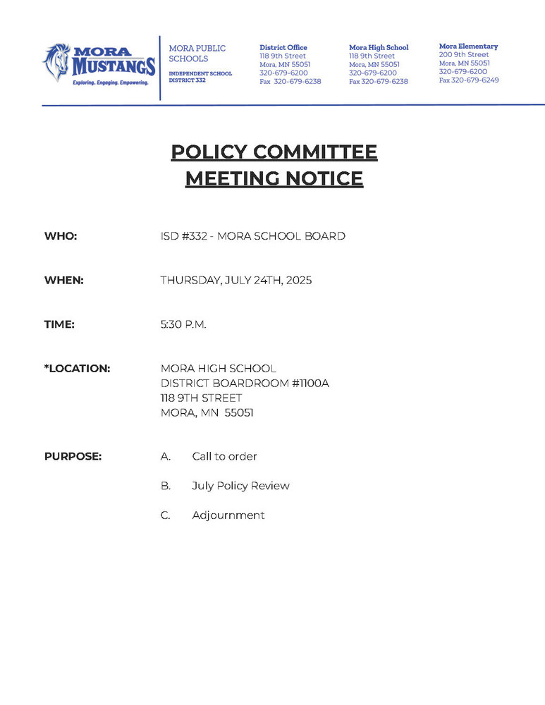 Mora Public Schools Letterhead: POLICY COMMITTEE MEETING NOTICE WHO: ISD #332 - MORA SCHOOL BOARD WHEN: THURSDAY, JULY 24TH, 2025 TIME: 5:30 P.M. *LOCATION: MORA HIGH SCHOOL DISTRICT BOARDROOM #1100A 118 9TH STREET MORA, MN 55051 PURPOSE: A. Call to order B. July Policy Review C. Adjournment