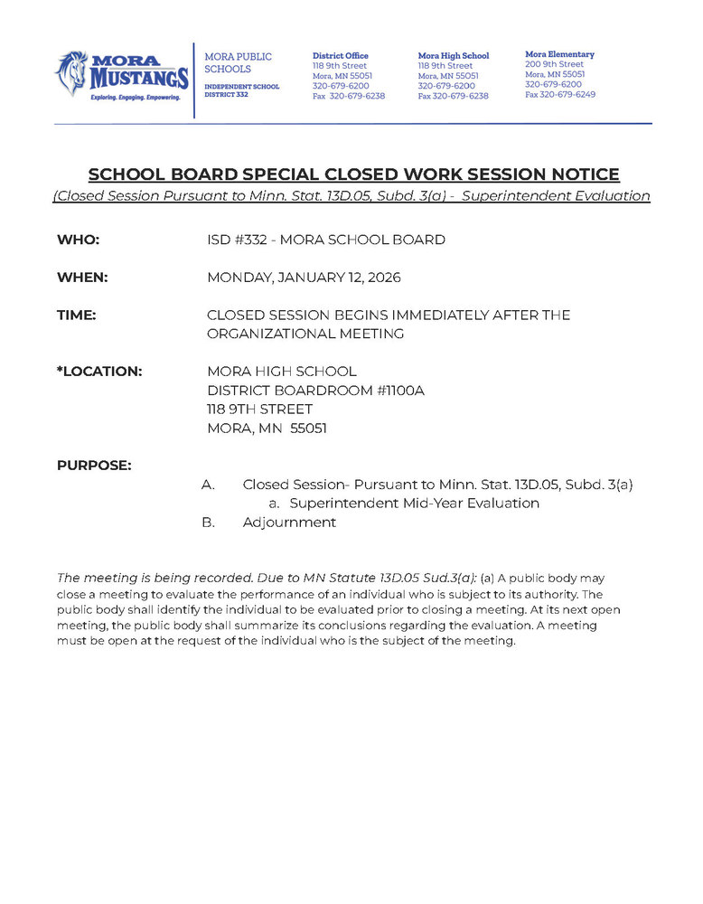 MPS Letterhead: SCHOOL BOARD SPECIAL CLOSED WORK SESSION NOTICE (Closed Session Pursuant to Minn. Stat. 13D.05, Subd. 3(a) - Superintendent Evaluation WHO: ISD #332 - MORA SCHOOL BOARD WHEN: MONDAY, JANUARY 12, 2026 TIME: CLOSED SESSION BEGINS IMMEDIATELY AFTER THE ORGANIZATIONAL MEETING *LOCATION: MORA HIGH SCHOOL DISTRICT BOARDROOM #1100A 118 9TH STREET MORA, MN 55051 PURPOSE: A. Closed Session- Pursuant to Minn. Stat. 13D.05, Subd. 3(a) a. Superintendent Mid-Year Evaluation B. Adjournment The meeting is being recorded. Due to MN Statute 13D.05 Sud.3(a): (a) A public body may close a meeting to evaluate the performance of an individual who is subject to its authority. The public body shall identify the individual to be evaluated prior to closing a meeting. At its next open meeting, the public body shall summarize its conclusions regarding the evaluation. A meeting must be open at the request of the individual who is the subject of the meeting.