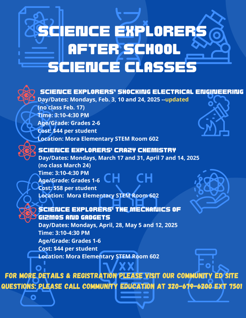 Science Explorers After School Science Classes. Science Explorers’ Shocking Electrical Engineering Day/Dates: Mondays, Feb. 3, 10, 24--updated . (no class Feb. 17) Time: 3:10-4:30 PM Age/Grade: Grades 2-6 Cost: $44 per student Location: Mora Elementary STEM Room 602.Science Explorers' Crazy Chemistry Day/Dates: Mondays, March 17 and 31, April 7 and 14, 2025 (no class March 24) Time: 3:10-4:30 PM Age/Grade: Grades 1-6 Cost: $58 per student Location: Mora Elementary STEM Room 602.Science Explorers' The Mechanics of Gizmos and Gadgets Day/Dates: Mondays, April, 28, May 5 and 12, 2025 Time: 3:10-4:30 PM Age/Grade: Grades 1-6 Cost: $44 per student Location: Mora Elementary STEM Room 602.For More Details & registration please visit our community ed site Questions: Please call Community Education at 320-679-6200 ext 7501. White and yellow text. Red science atoms as bullet points for each class. Blue background with lighter blue science images atoms, telescope, chemistry symbols, and beakers.