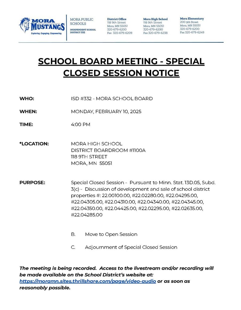SCHOOL BOARD MEETING - SPECIAL CLOSED SESSION NOTICE WHO: ISD #332 - MORA SCHOOL BOARD WHEN: MONDAY, FEBRUARY 10, 2025 TIME: 4:00 PM *LOCATION: MORA HIGH SCHOOL DISTRICT BOARDROOM #1100A 118 9TH STREET MORA, MN 55051 PURPOSE: Special Closed Session - Pursuant to Minn. Stat. 13D.05, Subd. 3(c) - Discussion of development and sale of school district properties #: 22.00100.00, #22.02280.00, #22.04295.00, #22.04305.00, #22.04310.00, #22.04340.00, #22.04345.00, #22.04350.00, #22.04425.00, #22.02295.00, #22.02635.00, #22.04285.00 B. Move to Open Session C. Adjournment of Special Closed Session The meeting is being recorded. Access to the livestream and/or recording will be made available on the School District’s website at: https://moramn.sites.thrillshare.com/page/video-audio or as soon as reasonably possible.