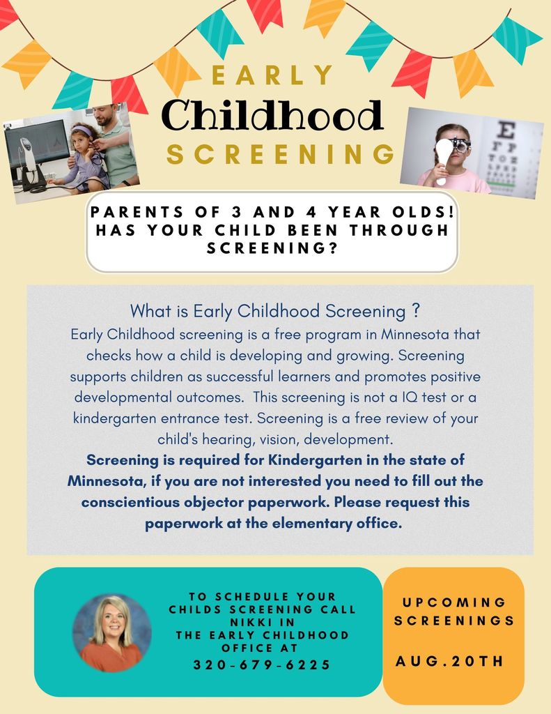 What is Early Childhood Screening ? Early Childhood screening is a free program in Minnesota that checks how a child is developing and growing. Screening supports children as successful learners and promotes positive developmental outcomes. This screening is not a IQ test or a kindergarten entrance test. Screening is a free review of your child's hearing, vision, development. Screening is required for Kindergarten in the state of Minnesota, if you are not interested you need to fill out the conscientious objector paperwork. Please request this paperwork at the elementary office To schedule your childs screening call Nikki In the early childhood office at 320-679-6225.