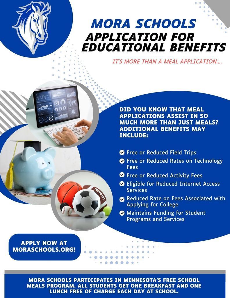 MORA SCHOOLS APPLICATION FOR EDUCATIONAL BENEFITS IT'S MORE THAN A MEAL APPLICATION.... 2g อวง DID YOU KNOW THAT MEAL APPLICATIONS ASSIST IN SO MUCH MORE THAN JUST MEALS? ADDITIONAL BENEFITS MAY INCLUDE: O Free or Reduced Field Trips • Free or Reduced Rates on Technology Fees ~ Free or Reduced Activity Fees O Eligible for Reduced Internet Access Services Reduced Rate on Fees Associated with Applying for College Maintains Funding for Student Programs and Services APPLY NOW AT MORASCHOOLS.ORG! MORA SCHOOLS PARTICIPATES IN MINNESOTA'S FREE SCHOOL MEALS PROGRAM. ALL STUDENTS GET ONE BREAKFAST AND ONE LUNCH FREE OF CHARGE EACH DAY AT