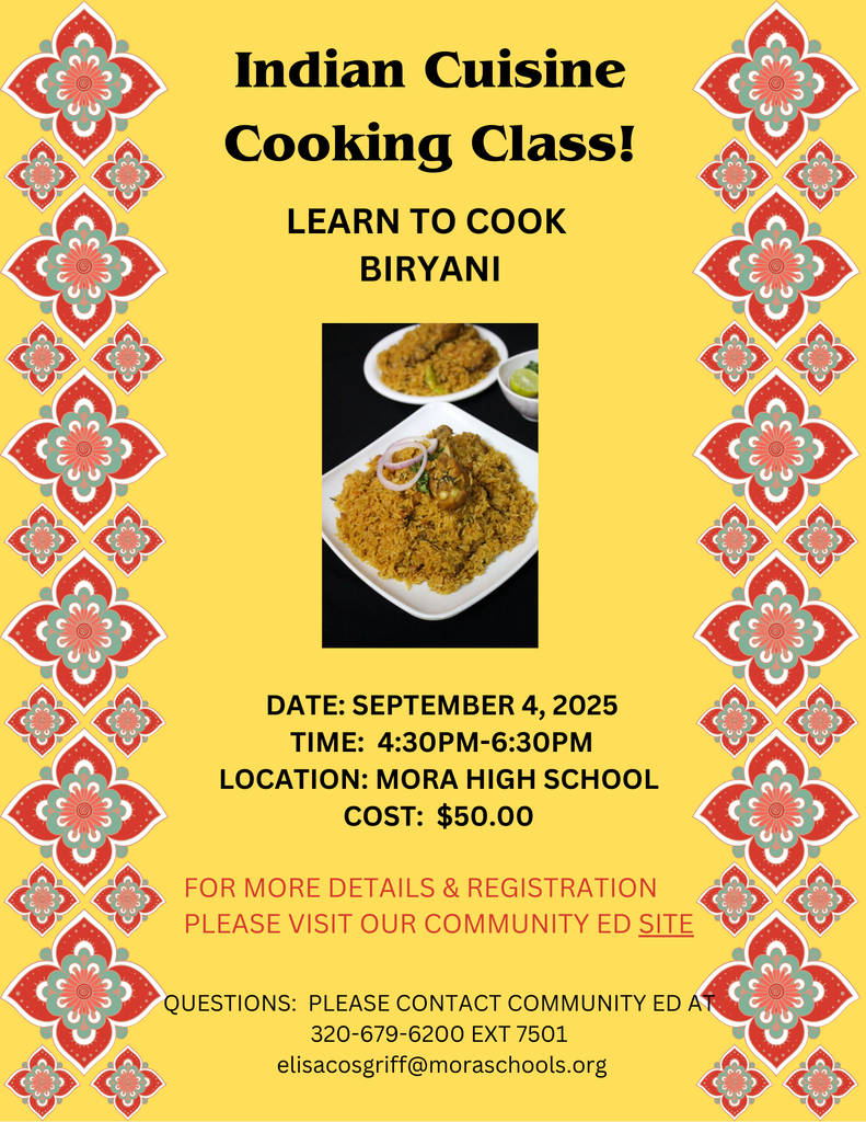 Indian Cuisine Cooking Class!  LEARN TO COOK BIRYANI.  DATE: September 4, 2025 TIME: 4:30PM-6:30PM LOCATION: MORA HIGH SCHOOL COST: $50.00.  FOR MORE DETAILS & REGISTRATION PLEASE VISIT OUR COMMUNITY ED SITE.  QUESTIONS: PLEASE CONTACT COMMUNITY ED AT 320-679-6200 EXT 7501 elisacosgriff@moraschools.org. Yellow flyer with red, green, orange, and white flower designs on left and right margins.  Photo in the center of the flyer of Biryani on white dish.  