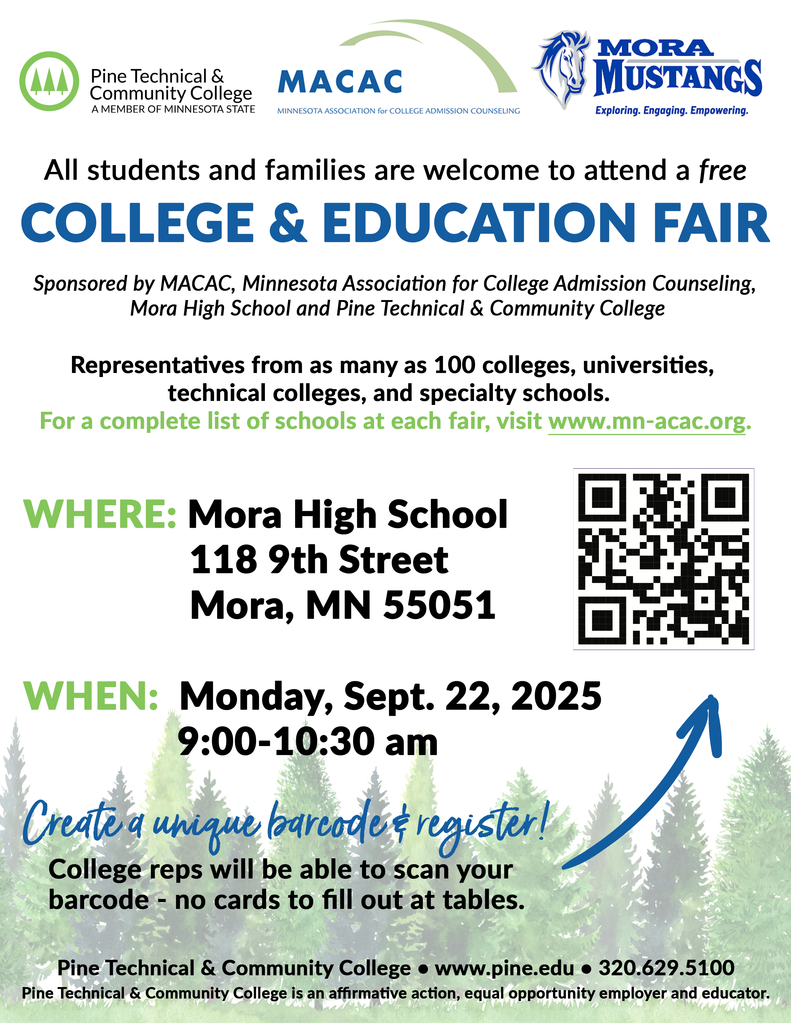 Pine Technical and Comunity College. A member of Minnesota State.  MACAC - Minnesota Association for College Admission Counseling. Mora Mustangs - Exploring, Engaging, Empowering. All students and families are welcome to attend a free college and educatino fair. Sponsored by MACAC, Minnesoa Association of College Admission Counseling, Mora High School, and Pine Technical and Community College. Representatives from as many as 100 colleges universitites, technical colleges, and specialty schools. For a complete list of schools at each fair visit www.mn-acac.org. Where: Mora High School 118 9th Street. When: Monday, Sept. 22 2025 9:00-10:30 am. Create a unique barcode and register! College reps will be able to scan your barcode - no cards to fill out at tables. Pine Technical and Community College. www.pine.edu. 320-629-5100.  Pine Technical and Community  College is an affirmative action, equal opportunity employer and educator. 
