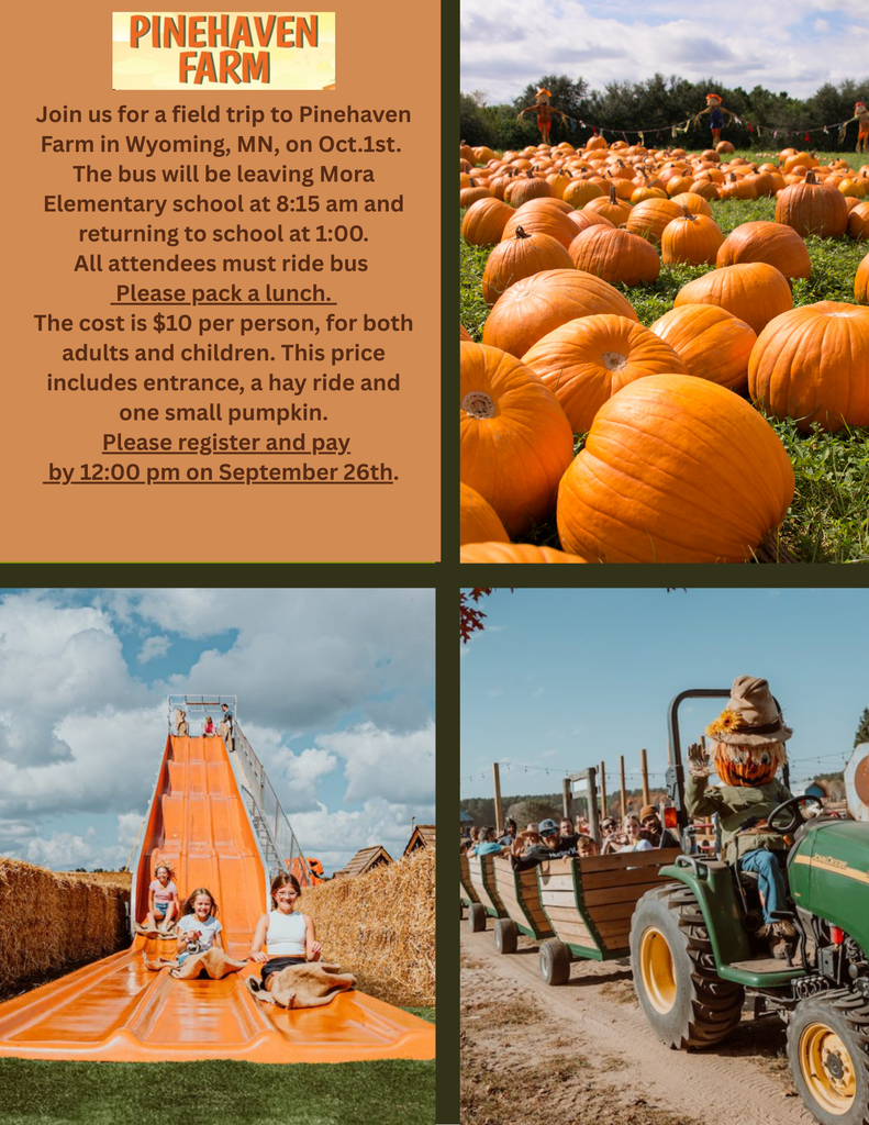 Pinehaven Farm Join us for a field trip to pinehaven farm in whyoming mn on oct 1st the bus will be leavings mora elementary school at 8:15 am and returning to school at 1:00 all attendees must ride the bus . Please pack a lunch the cost is 10 dollars per person for both adults and children this price includes enterance a hay ride and one small pumpkin please register and pay by 12 on september 26th