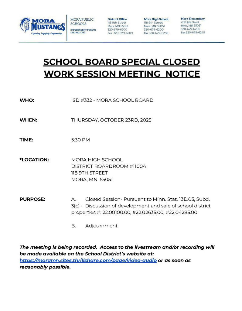 MPS Letterhead: SCHOOL BOARD SPECIAL CLOSED WORK SESSION MEETING NOTICE WHO: ISD #332 - MORA SCHOOL BOARD WHEN: THURSDAY, OCTOBER 23RD, 2025 TIME: 5:30 PM *LOCATION: MORA HIGH SCHOOL DISTRICT BOARDROOM #1100A 118 9TH STREET MORA, MN 55051 PURPOSE: A. Closed Session- Pursuant to Minn. Stat. 13D.05, Subd. 3(c) - Discussion of development and sale of school district properties #: 22.00100.00, #22.02635.00, #22.04285.00 B. Adjournment The meeting is being recorded. Access to the livestream and/or recording will be made available on the School District’s website at: https://moramn.sites.thrillshare.com/page/video-audio or as soon as reasonably possible.