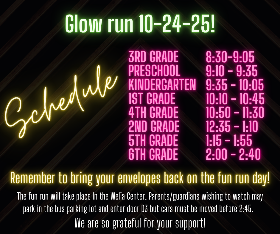 Glow run 10-24-25! Schedule Remember to bring your envelopes back on the fun run day! The fun run will take place In the Welia Genter. Parents/guardians wishing to watch may park in the bus parking lot and enter door D3 but cars must be moved before 2:45. We are so grateful for your support!