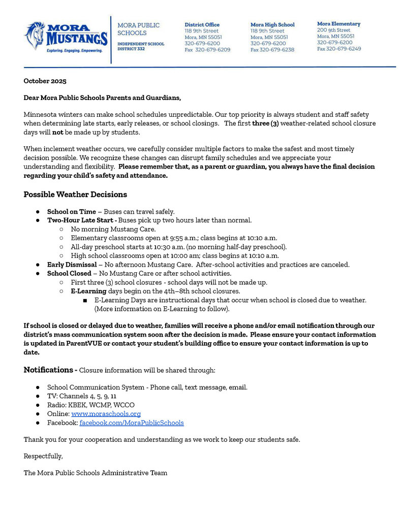 MPS Letterhead: October 2025 Dear Mora Public Schools Parents and Guardians, Minnesota winters can make school schedules unpredictable. Our top priority is always student and staff safety when determining late starts, early releases, or school closings.   The first three (3) weather-related school closure days will not be made up by students.    When inclement weather occurs, we carefully consider multiple factors to make the safest and most timely decision possible. We recognize these changes can disrupt family schedules and we appreciate your understanding and flexibility.  Please remember that, as a parent or guardian, you always have the final decision regarding your child’s safety and attendance. Possible Weather Decisions School on Time – Buses can travel safely. Two-Hour Late Start - Buses pick up two hours later than normal. No morning Mustang Care. Elementary classrooms open at 9:55 a.m.; class begins at 10:10 a.m. All-day preschool starts at 10:30 a.m. (no morning half-day preschool). High school classrooms open at 10:00 am; class begins at 10:10 a.m. Early Dismissal – No afternoon Mustang Care.  After-school activities and practices are canceled. School Closed – No Mustang Care or after school activities. First three (3) school closures - school days will not be made up. E-Learning days begin on the 4th–8th school closures.   E-Learning Days are instructional days that occur when school is closed due to weather.  (More information on E-Learning to follow).   If school is closed or delayed due to weather, families will receive a phone and/or email notification through our district’s mass communication system soon after the decision is made.  Please ensure your contact information is updated in ParentVUE or contact your student’s building office to ensure your contact information is up to date. .  Notifications - Closure information will be shared through: School Communication System - Phone call, text message, email.   TV: Channels 4, 5, 9, 11 Radio: KBEK, WCMP, WCCO Online: www.moraschools.org Facebook: facebook.com/MoraPublicSchools Thank you for your cooperation and understanding as we work to keep our students safe. Respectfully,  The Mora Public Schools Administrative Team