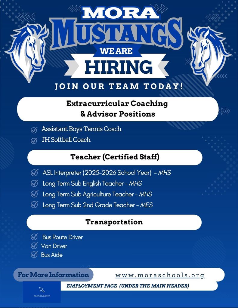 Mora Mustangs We are Hiring. Join our Team today! Extracurricular Coaching & Advisor Positions: Assistant Boys Tennis Coach, JH Softball Coach. Teacher ( Certified Staff): ASL Interpreter (2025-2026 School Year) MHS, Long Term Sub English Teacher MHS, Long Term Sub Agriculture Teacher MHS, Long Term Sub 2nd Grade Teacher MES. Transportation: Bus Route Driver, Van Driver, Bus Aide. For More information: www.moraschools.org , Employment Page (Under the Main Header)