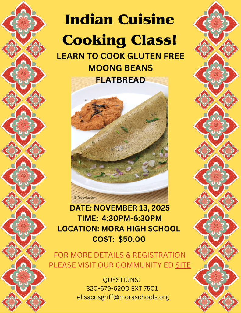 Indian Cuisine Cooking Class!  LEARN TO COOK GLUTEN FREE MOONG BEANS FLATBREAD.  DATE: NOVEMBER 13, 2025 TIME: 4:30PM-6:30PM LOCATION: MORA HIGH SCHOOL COST: $50.00.  FOR MORE DETAILS & REGISTRATION PLEASE VISIT OUR COMMUNITY ED SITE.  QUESTIONS: 320-679-6200 EXT 7501 elisacosgriff@moraschools.org. Yellow flyer with red, green, orange, and white flower designs on left and right margins.  Photo in the center of the flyer of moong beans flatbread on a white dish.  