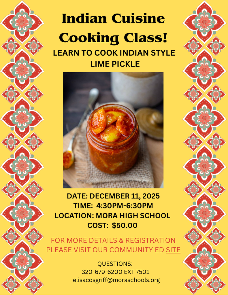 Indian Cuisine Cooking Class!  LEARN TO COOK INDIAN STYLE LIME PICKLE.  DATE: DECEMBER 11, 2025 TIME: 4:30PM-6:30PM LOCATION: MORA HIGH SCHOOL COST: $50.00.  FOR MORE DETAILS & REGISTRATION PLEASE VISIT OUR COMMUNITY ED SITE.  QUESTIONS: 320-679-6200 EXT 7501 elisacosgriff@moraschools.org. Yellow flyer with red, green, orange, and white flower designs on left and right margins.  Photo in the center of the flyer of lime pickle in a glass jar. Spoon, decorative place holder, and jar with lid in background of photo.  