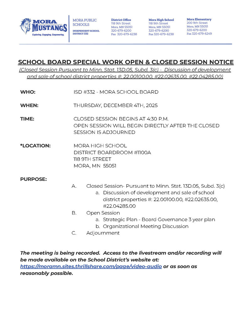 MPS Letterhead: SCHOOL BOARD SPECIAL WORK OPEN & CLOSED SESSION NOTICE (Closed Session Pursuant to Minn. Stat. 13D.05, Subd. 3(c) -  Discussion of development and sale of school district properties #: 22.00100.00, #22.02635.00, #22.04285.00)    WHO:			ISD #332 - MORA SCHOOL BOARD  WHEN:			THURSDAY, DECEMBER 4TH, 2025  TIME:	CLOSED SESSION BEGINS AT 4:30 P.M.  OPEN SESSION WILL BEGIN DIRECTLY AFTER THE CLOSED SESSION IS ADJOURNED  *LOCATION:		MORA HIGH SCHOOL DISTRICT BOARDROOM #1100A 				118 9TH STREET 				MORA, MN  55051  PURPOSE:		 Closed Session- Pursuant to Minn. Stat. 13D.05, Subd. 3(c) Discussion of development and sale of school district properties #: 22.00100.00, #22.02635.00, #22.04285.00 Open Session Strategic Plan - Board Governance 3 year plan Organizational Meeting Discussion Adjournment   The meeting is being recorded.  Access to the livestream and/or recording will be made available on the School District’s website at: https://moramn.sites.thrillshare.com/page/video-audio or as soon as reasonably possible.
