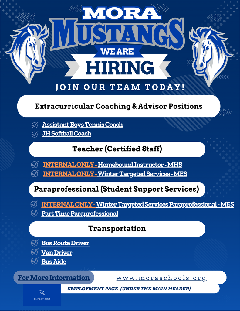 Hiring We Are Join Our team Today! Employment Page  (Under the main header) www.moraschools.org For More Information Teacher (Certified Staff) INTERNAL ONLY - Homebound Instructor - MHS INTERNAL ONLY - Winter Targeted Services - MES Transportation Bus Route Driver Extracurricular Coaching & Advisor Positions Assistant Boys Tennis Coach JH Softball Coach Van Driver Bus Aide Paraprofessional (Student Support Services) INTERNAL ONLY - Winter Targeted Services Paraprofessional - MES Part Time Paraprofessional