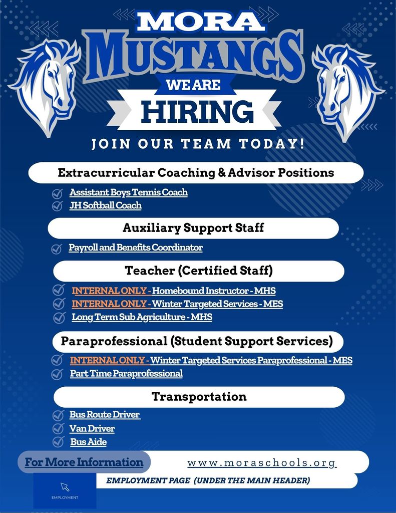 Hiring We Are Join Our team Today! Employment Page (Under the main header) www.moraschools.org For More Information Teacher (Certified Staff) INTERNAL ONLY - Homebound Instructor - MHS INTERNAL ONLY - Winter Targeted Services - MES Long Term Sub Agriculture - MHS Transportation Bus Route Driver Extracurricular Coaching & Advisor Positions Assistant Boys Tennis Coach JH Softball Coach Van Driver Bus Aide Paraprofessional (Student Support Services) INTERNAL ONLY - Winter Targeted Services Paraprofessional - MES Part Time Paraprofessional Auxiliary Support Staff Payroll and Benefits Coordinator