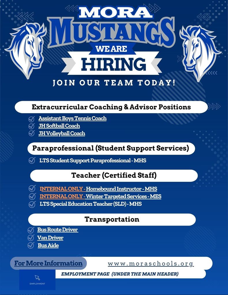 Hiring We Are Join Our team Today! Employment Page  (Under the main header) www.moraschools.org For More Information Teacher (Certified Staff) Transportation Bus Route Driver Extracurricular Coaching & Advisor Positions Assistant Boys Tennis Coach JH Softball Coach JH Volleyball Coach Van Driver Bus Aide Paraprofessional (Student Support Services) LTS Student Support Paraprofessional - MHS INTERNAL ONLY - Homebound Instructor - MHS INTERNAL ONLY - Winter Targeted Services - MES LTS Special Education Teacher (SLD) - MHS