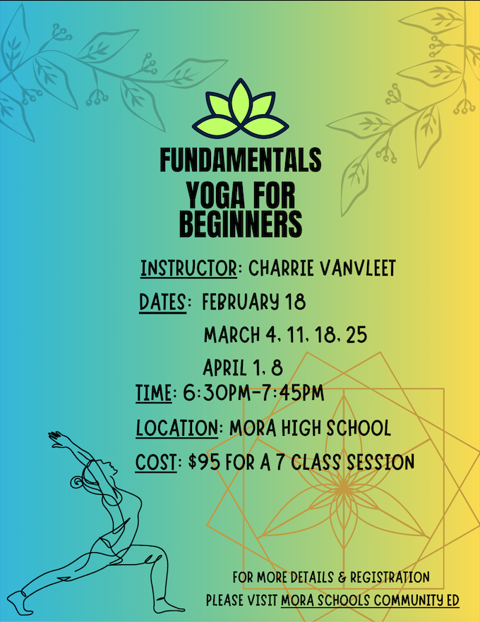 Flyer. FUNDAMENTALS YOGA FOR BEGINNERS.  INSTRUCTOR: CHARRIE VANVLEET DATES: FEBRUARY 18 MARCH 4, 11, 18, 25 APRIL 1, 8 TIME: 6:30PM-7:45PM LOCATION: MORA HIGH SCHOOL COST: $95 FOR A 7 CLASS SESSION. FOR MORE DETAILS & REGISTRATION PLEASE VISIT MORA SCHOOLS COMMUNITY ED.  Background color of the flyer ombre from teal to yellow left to right.  Branches with leaves in faint gray color top left and right of the flyer.  Bottom right of the flyer is a faint orange flower design with 3 squares at different angles.  Bottom left corner outline of a woman doing a yoga pose. 