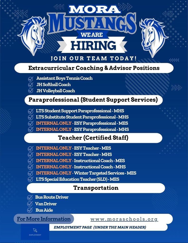 Hiring We Are Join Our team Today! Employment Page (Under the main header) www.moraschools.org For More Information Teacher (Certified Staff) Transportation Bus Route Driver Extracurricular Coaching & Advisor Positions Assistant Boys Tennis Coach JH Softball Coach JH Volleyball Coach Van Driver Bus Aide Paraprofessional (Student Support Services) LTS Student Support Paraprofessional - MHS LTS Substitute Student Paraprofessional - MHS INTERNAL ONLY - ESY Paraprofessional - MES INTERNAL ONLY - ESY Paraprofessional - MHS INTERNAL ONLY - ESY Teacher - MES INTERNAL ONLY - ESY Teacher - MHS INTERNAL ONLY - Instructional Coach - MES INTERNAL ONLY - Instructional Coach - MHS INTERNAL ONLY - Winter Targeted Services - MES LTS Special Education Teacher (SLD) - MES