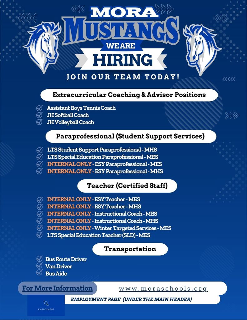 Hiring We Are Join Our team Today! Employment Page (Under the main header) www.moraschools.org For More Information Teacher (Certified Staff) Transportation Bus Route Driver Van Driver Bus Aide Extracurricular Coaching & Advisor Positions Assistant Boys Tennis Coach JH Softball Coach JH Volleyball Coach Paraprofessional (Student Support Services) LTS Student Support Paraprofessional - MHS LTS Special Education Paraprofessional - MES INTERNAL ONLY - ESY Paraprofessional - MES INTERNAL ONLY - ESY Paraprofessional - MHS INTERNAL ONLY - ESY Teacher - MES INTERNAL ONLY - ESY Teacher - MHS INTERNAL ONLY - Instructional Coach - MES INTERNAL ONLY - Instructional Coach - MHS INTERNAL ONLY - Winter Targeted Services - MES LTS Special Education Teacher (SLD) - MES