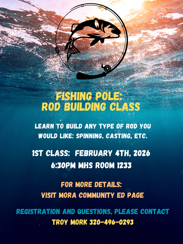 FISHING POLE: ROD BUILDING CLASS. LEARN TO BUILD ANY TYPE OF ROD YOU WOULD LIKE: SPINNING, CASTING, ETC. 1ST CLASS: FEBRUARY 4TH, 2026. 6:30PM MHS ROOM 1233. FOR MORE DETAILS: VISIT MORA COMMUNITY ED PAGE. REGISTRATION AND QUESTIONS, PLEASE CONTACT TROY MORK 320-496-0293. Flyer with water background, sun shining through the water at the top. At the top center of the flyer there is a fish in the center of a circle fishing rod. Yellow, white, and peach colored text.