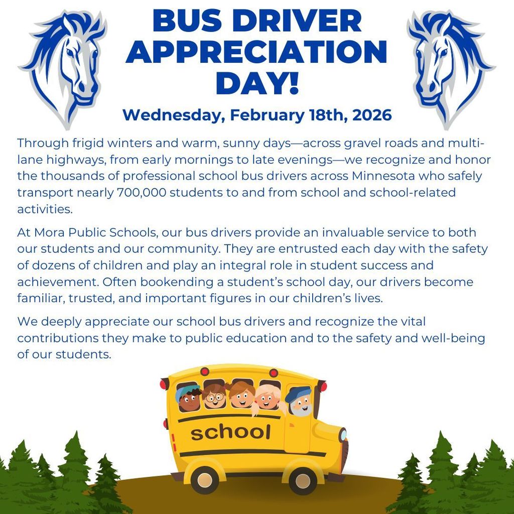 bus driver appreciation day! Wednesday, February 18th, 2026 Through frigid winters and warm, sunny days—across gravel roads and multi-lane highways, from early mornings to late evenings—we recognize and honor the thousands of professional school bus drivers across Minnesota who safely transport nearly 700,000 students to and from school and school-related activities. At Mora Public Schools, our bus drivers provide an invaluable service to both our students and our community. They are entrusted each day with the safety of dozens of children and play an integral role in student success and achievement. Often bookending a student’s school day, our drivers become familiar, trusted, and important figures in our children’s lives. We deeply appreciate our school bus drivers and recognize the vital contributions they make to public education and to the safety and well-being of our students.