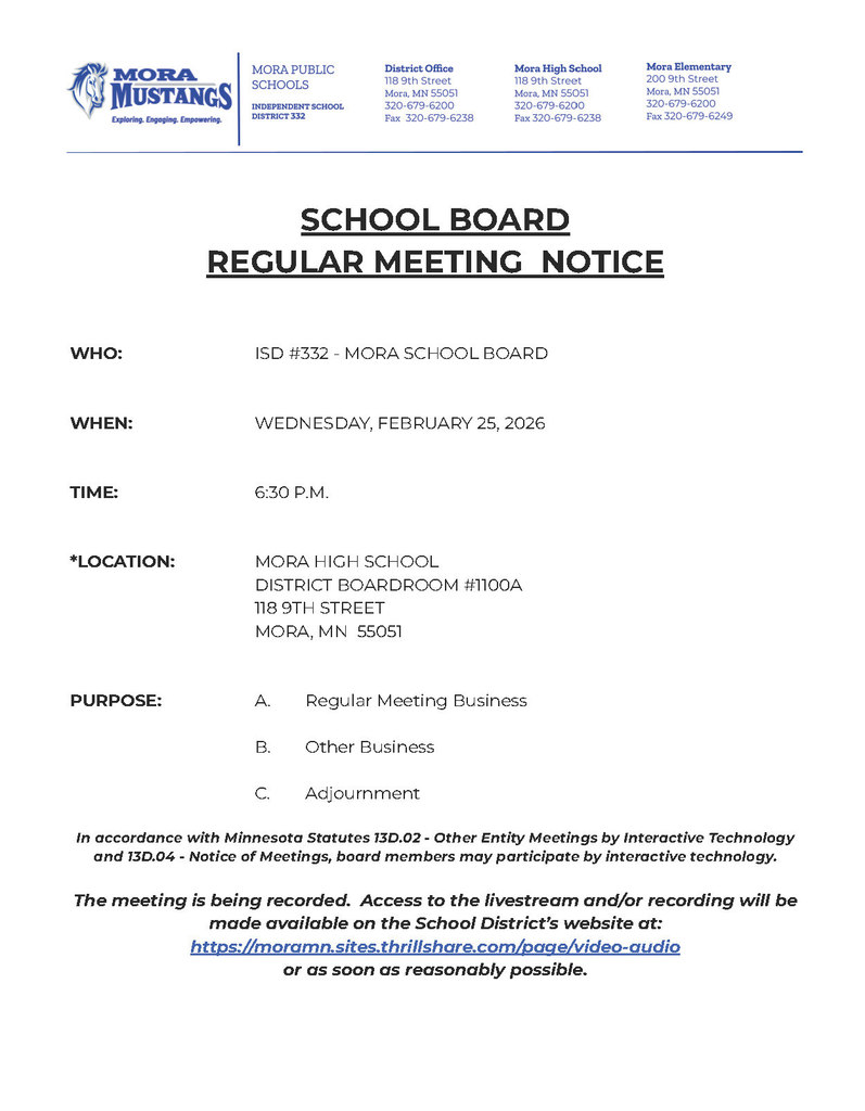 SCHOOL BOARD REGULAR MEETING NOTICE WHO: ISD #332 - MORA SCHOOL BOARD WHEN: WEDNESDAY, FEBRUARY 25, 2026 TIME: 6:30 P.M. *LOCATION: MORA HIGH SCHOOL DISTRICT BOARDROOM #1100A 118 9TH STREET MORA, MN 55051 PURPOSE: A. Regular Meeting Business B. Other Business C. Adjournment In accordance with Minnesota Statutes 13D.02 - Other Entity Meetings by Interactive Technology and 13D.04 - Notice of Meetings, board members may participate by interactive technology. The meeting is being recorded. Access to the livestream and/or recording will be made available on the School District’s website at: https://moramn.sites.thrillshare.com/page/video-audio or as soon as reasonably possible.