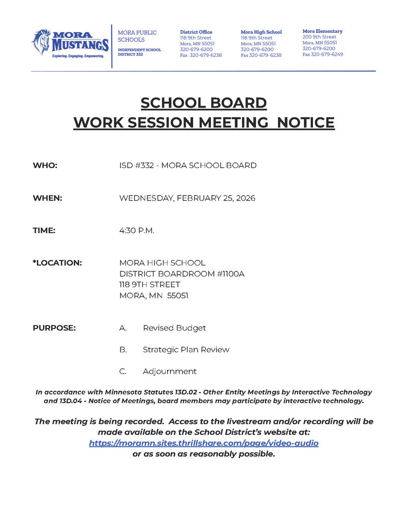 SCHOOL BOARD WORK SESSION MEETING NOTICE WHO: ISD #332 - MORA SCHOOL BOARD WHEN: WEDNESDAY, FEBRUARY 25, 2026 TIME: 4:30 P.M. *LOCATION: MORA HIGH SCHOOL DISTRICT BOARDROOM #1100A 118 9TH STREET MORA, MN 55051 PURPOSE: A. Revised Budget B. Strategic Plan Review C. Adjournment In accordance with Minnesota Statutes 13D.02 - Other Entity Meetings by Interactive Technology and 13D.04 - Notice of Meetings, board members may participate by interactive technology. The meeting is being recorded. Access to the livestream and/or recording will be made available on the School District’s website at: https://moramn.sites.thrillshare.com/page/video-audio or as soon as reasonably possible.